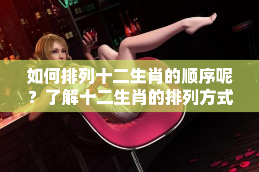 如何排列十二生肖的顺序呢？了解十二生肖的排列方式是很有趣的！
