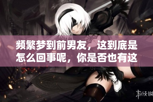 频繁梦到前男友，这到底是怎么回事呢，你是否也有这样的经历呢