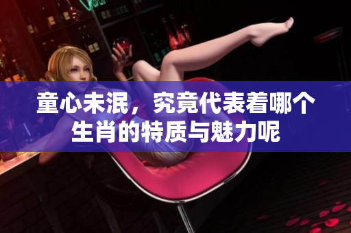 童心未泯，究竟代表着哪个生肖的特质与魅力呢