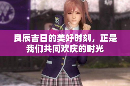良辰吉日的美好时刻，正是我们共同欢庆的时光