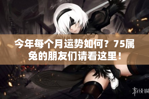 今年每个月运势如何？75属兔的朋友们请看这里！