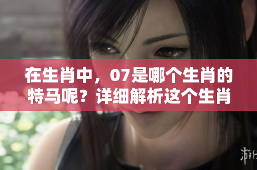 在生肖中，07是哪个生肖的特马呢？详细解析这个生肖的奥秘。